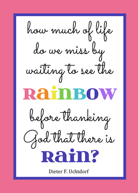 Printable Quote: How much of life do we miss by waiting to see the rainbow before thanking God that there is rain? President Uchtdorf