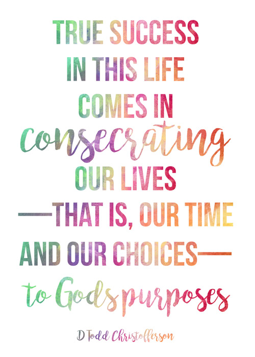 True success in this life comes in consecrating our lives—that is our time and our choices—to God's purposes.  Elder D. Todd Christofferson